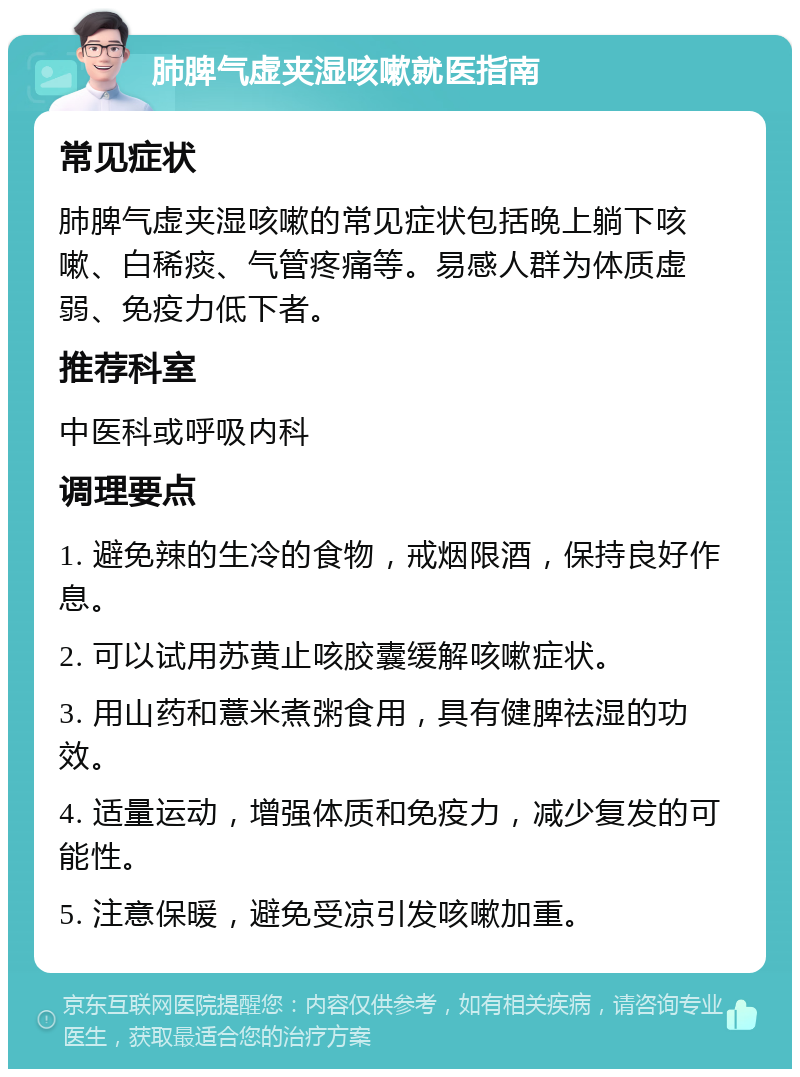 肺脾气虚夹湿咳嗽就医指南 常见症状 肺脾气虚夹湿咳嗽的常见症状包括晚上躺下咳嗽、白稀痰、气管疼痛等。易感人群为体质虚弱、免疫力低下者。 推荐科室 中医科或呼吸内科 调理要点 1. 避免辣的生冷的食物，戒烟限酒，保持良好作息。 2. 可以试用苏黄止咳胶囊缓解咳嗽症状。 3. 用山药和薏米煮粥食用，具有健脾祛湿的功效。 4. 适量运动，增强体质和免疫力，减少复发的可能性。 5. 注意保暖，避免受凉引发咳嗽加重。