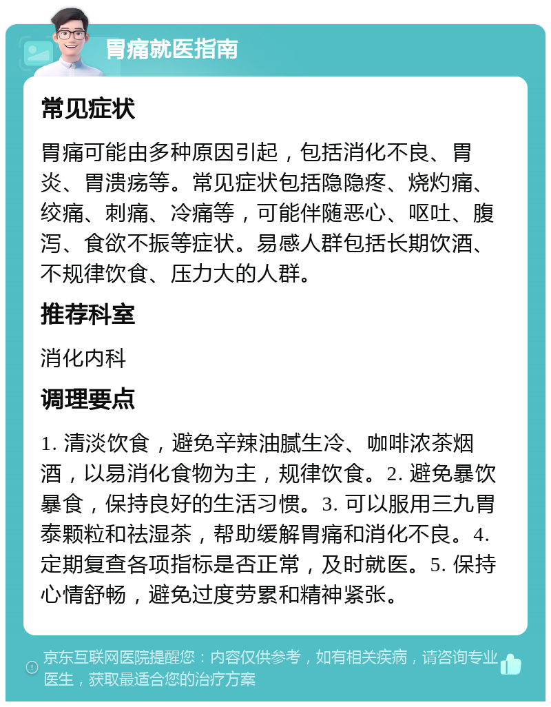 胃痛就医指南 常见症状 胃痛可能由多种原因引起，包括消化不良、胃炎、胃溃疡等。常见症状包括隐隐疼、烧灼痛、绞痛、刺痛、冷痛等，可能伴随恶心、呕吐、腹泻、食欲不振等症状。易感人群包括长期饮酒、不规律饮食、压力大的人群。 推荐科室 消化内科 调理要点 1. 清淡饮食，避免辛辣油腻生冷、咖啡浓茶烟酒，以易消化食物为主，规律饮食。2. 避免暴饮暴食，保持良好的生活习惯。3. 可以服用三九胃泰颗粒和祛湿茶，帮助缓解胃痛和消化不良。4. 定期复查各项指标是否正常，及时就医。5. 保持心情舒畅，避免过度劳累和精神紧张。