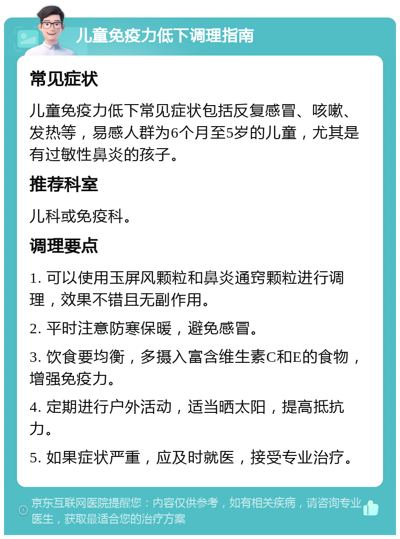 儿童免疫力低下调理指南 常见症状 儿童免疫力低下常见症状包括反复感冒、咳嗽、发热等，易感人群为6个月至5岁的儿童，尤其是有过敏性鼻炎的孩子。 推荐科室 儿科或免疫科。 调理要点 1. 可以使用玉屏风颗粒和鼻炎通窍颗粒进行调理，效果不错且无副作用。 2. 平时注意防寒保暖，避免感冒。 3. 饮食要均衡，多摄入富含维生素C和E的食物，增强免疫力。 4. 定期进行户外活动，适当晒太阳，提高抵抗力。 5. 如果症状严重，应及时就医，接受专业治疗。