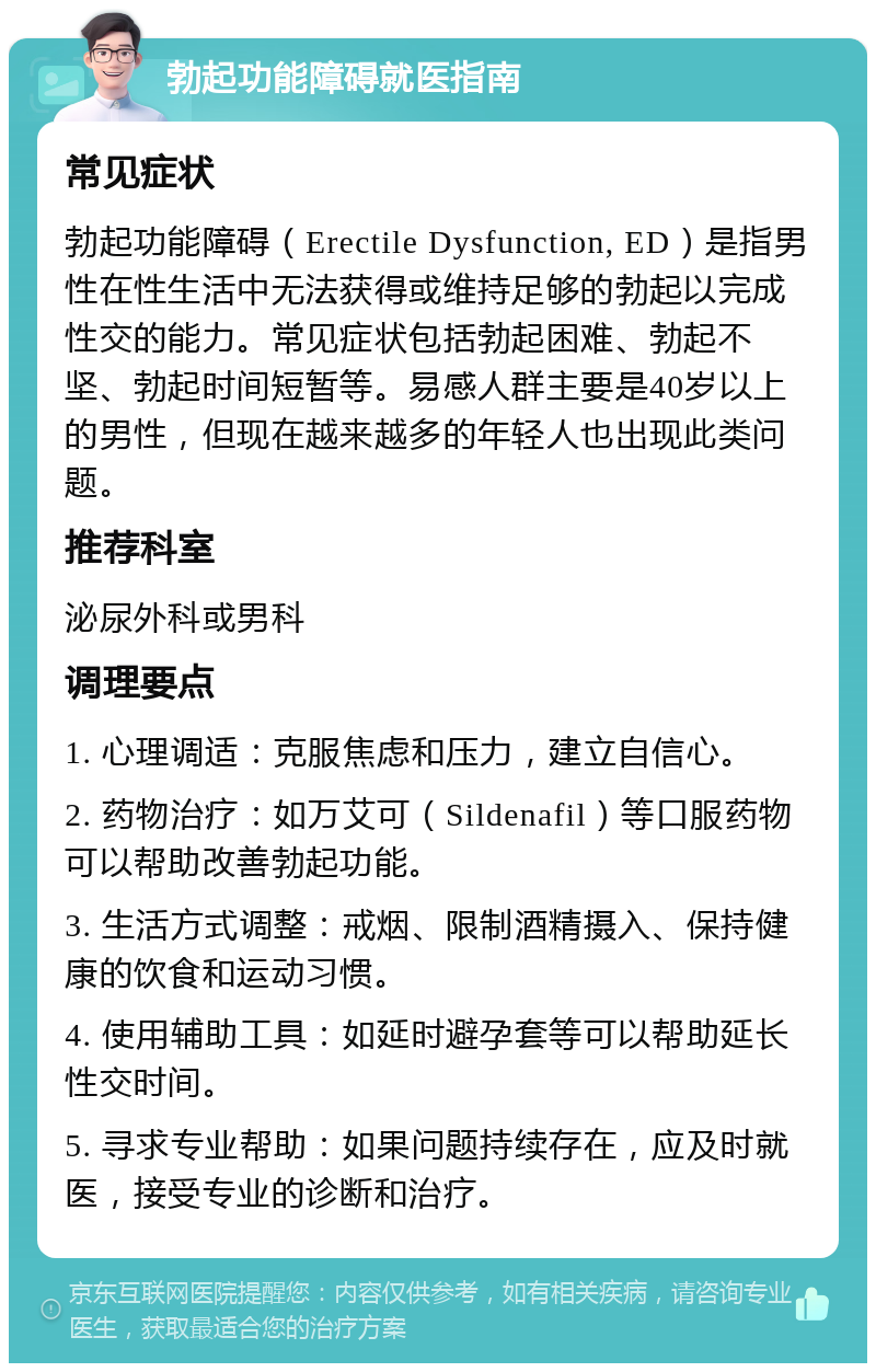 勃起功能障碍就医指南 常见症状 勃起功能障碍（Erectile Dysfunction, ED）是指男性在性生活中无法获得或维持足够的勃起以完成性交的能力。常见症状包括勃起困难、勃起不坚、勃起时间短暂等。易感人群主要是40岁以上的男性，但现在越来越多的年轻人也出现此类问题。 推荐科室 泌尿外科或男科 调理要点 1. 心理调适：克服焦虑和压力，建立自信心。 2. 药物治疗：如万艾可（Sildenafil）等口服药物可以帮助改善勃起功能。 3. 生活方式调整：戒烟、限制酒精摄入、保持健康的饮食和运动习惯。 4. 使用辅助工具：如延时避孕套等可以帮助延长性交时间。 5. 寻求专业帮助：如果问题持续存在，应及时就医，接受专业的诊断和治疗。