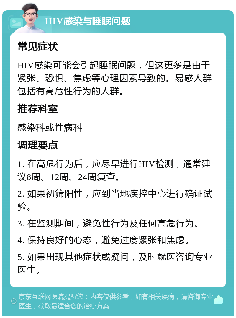 HIV感染与睡眠问题 常见症状 HIV感染可能会引起睡眠问题，但这更多是由于紧张、恐惧、焦虑等心理因素导致的。易感人群包括有高危性行为的人群。 推荐科室 感染科或性病科 调理要点 1. 在高危行为后，应尽早进行HIV检测，通常建议8周、12周、24周复查。 2. 如果初筛阳性，应到当地疾控中心进行确证试验。 3. 在监测期间，避免性行为及任何高危行为。 4. 保持良好的心态，避免过度紧张和焦虑。 5. 如果出现其他症状或疑问，及时就医咨询专业医生。