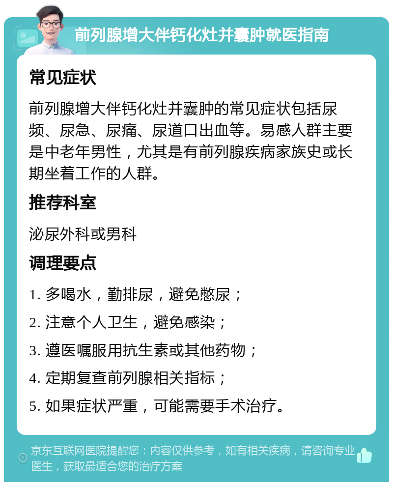 前列腺增大伴钙化灶并囊肿就医指南 常见症状 前列腺增大伴钙化灶并囊肿的常见症状包括尿频、尿急、尿痛、尿道口出血等。易感人群主要是中老年男性，尤其是有前列腺疾病家族史或长期坐着工作的人群。 推荐科室 泌尿外科或男科 调理要点 1. 多喝水，勤排尿，避免憋尿； 2. 注意个人卫生，避免感染； 3. 遵医嘱服用抗生素或其他药物； 4. 定期复查前列腺相关指标； 5. 如果症状严重，可能需要手术治疗。