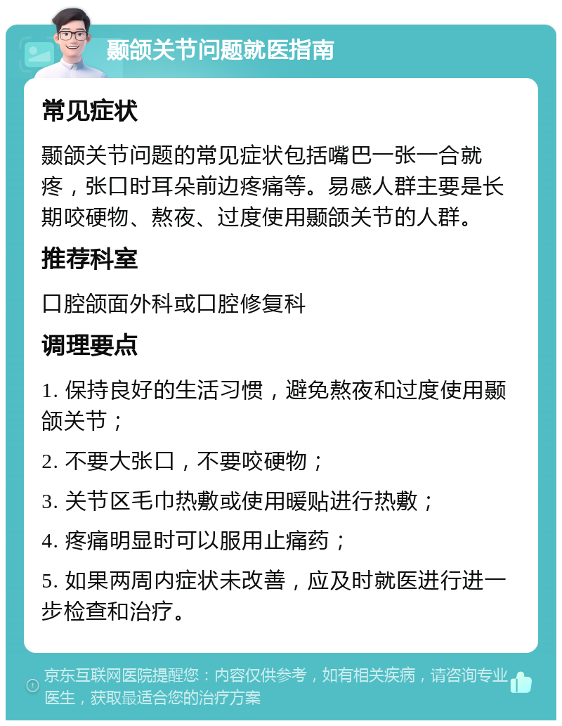 颞颌关节问题就医指南 常见症状 颞颌关节问题的常见症状包括嘴巴一张一合就疼，张口时耳朵前边疼痛等。易感人群主要是长期咬硬物、熬夜、过度使用颞颌关节的人群。 推荐科室 口腔颌面外科或口腔修复科 调理要点 1. 保持良好的生活习惯，避免熬夜和过度使用颞颌关节； 2. 不要大张口，不要咬硬物； 3. 关节区毛巾热敷或使用暖贴进行热敷； 4. 疼痛明显时可以服用止痛药； 5. 如果两周内症状未改善，应及时就医进行进一步检查和治疗。