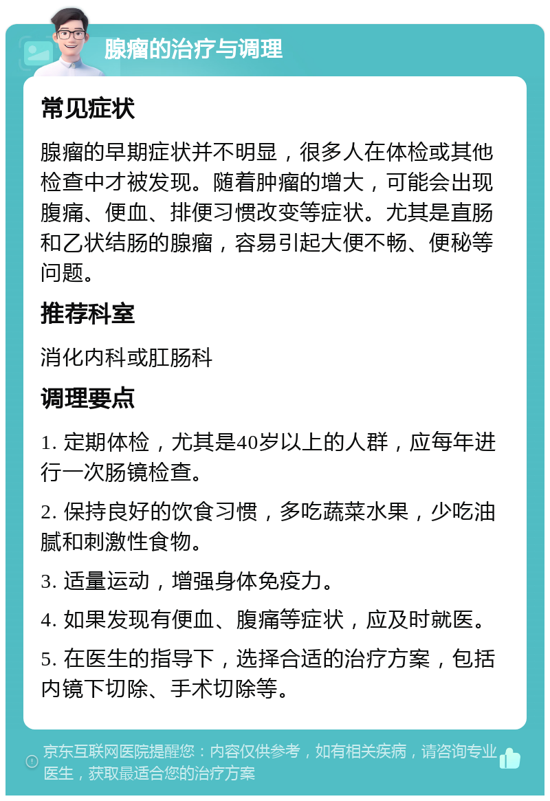 腺瘤的治疗与调理 常见症状 腺瘤的早期症状并不明显，很多人在体检或其他检查中才被发现。随着肿瘤的增大，可能会出现腹痛、便血、排便习惯改变等症状。尤其是直肠和乙状结肠的腺瘤，容易引起大便不畅、便秘等问题。 推荐科室 消化内科或肛肠科 调理要点 1. 定期体检，尤其是40岁以上的人群，应每年进行一次肠镜检查。 2. 保持良好的饮食习惯，多吃蔬菜水果，少吃油腻和刺激性食物。 3. 适量运动，增强身体免疫力。 4. 如果发现有便血、腹痛等症状，应及时就医。 5. 在医生的指导下，选择合适的治疗方案，包括内镜下切除、手术切除等。