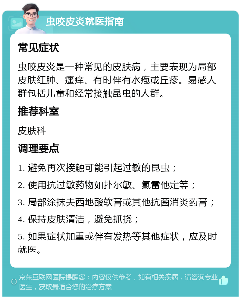 虫咬皮炎就医指南 常见症状 虫咬皮炎是一种常见的皮肤病，主要表现为局部皮肤红肿、瘙痒、有时伴有水疱或丘疹。易感人群包括儿童和经常接触昆虫的人群。 推荐科室 皮肤科 调理要点 1. 避免再次接触可能引起过敏的昆虫； 2. 使用抗过敏药物如扑尔敏、氯雷他定等； 3. 局部涂抹夫西地酸软膏或其他抗菌消炎药膏； 4. 保持皮肤清洁，避免抓挠； 5. 如果症状加重或伴有发热等其他症状，应及时就医。