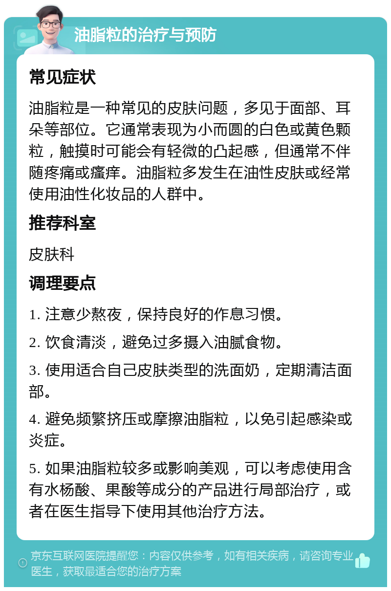 油脂粒的治疗与预防 常见症状 油脂粒是一种常见的皮肤问题，多见于面部、耳朵等部位。它通常表现为小而圆的白色或黄色颗粒，触摸时可能会有轻微的凸起感，但通常不伴随疼痛或瘙痒。油脂粒多发生在油性皮肤或经常使用油性化妆品的人群中。 推荐科室 皮肤科 调理要点 1. 注意少熬夜，保持良好的作息习惯。 2. 饮食清淡，避免过多摄入油腻食物。 3. 使用适合自己皮肤类型的洗面奶，定期清洁面部。 4. 避免频繁挤压或摩擦油脂粒，以免引起感染或炎症。 5. 如果油脂粒较多或影响美观，可以考虑使用含有水杨酸、果酸等成分的产品进行局部治疗，或者在医生指导下使用其他治疗方法。