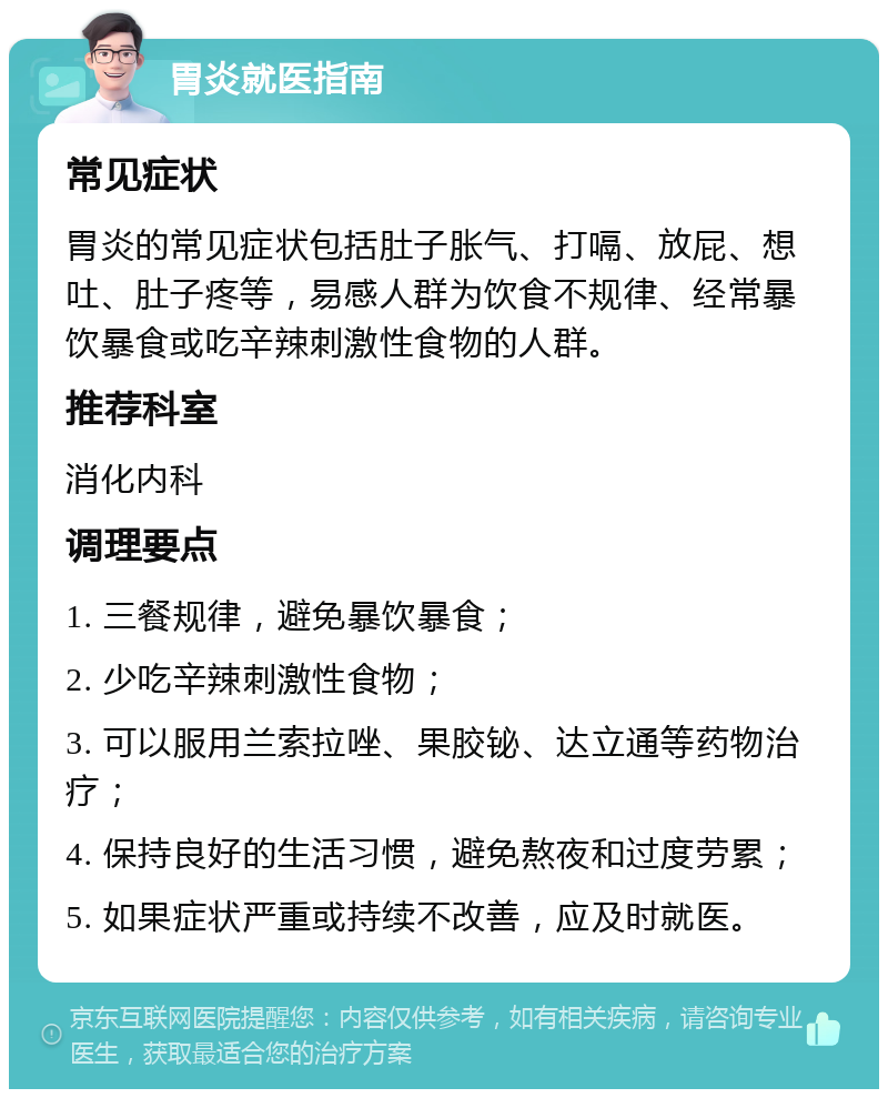 胃炎就医指南 常见症状 胃炎的常见症状包括肚子胀气、打嗝、放屁、想吐、肚子疼等，易感人群为饮食不规律、经常暴饮暴食或吃辛辣刺激性食物的人群。 推荐科室 消化内科 调理要点 1. 三餐规律，避免暴饮暴食； 2. 少吃辛辣刺激性食物； 3. 可以服用兰索拉唑、果胶铋、达立通等药物治疗； 4. 保持良好的生活习惯，避免熬夜和过度劳累； 5. 如果症状严重或持续不改善，应及时就医。