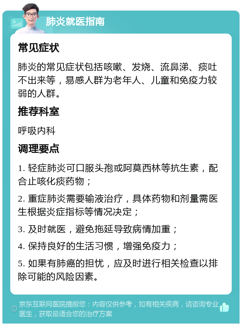 肺炎就医指南 常见症状 肺炎的常见症状包括咳嗽、发烧、流鼻涕、痰吐不出来等，易感人群为老年人、儿童和免疫力较弱的人群。 推荐科室 呼吸内科 调理要点 1. 轻症肺炎可口服头孢或阿莫西林等抗生素，配合止咳化痰药物； 2. 重症肺炎需要输液治疗，具体药物和剂量需医生根据炎症指标等情况决定； 3. 及时就医，避免拖延导致病情加重； 4. 保持良好的生活习惯，增强免疫力； 5. 如果有肺癌的担忧，应及时进行相关检查以排除可能的风险因素。