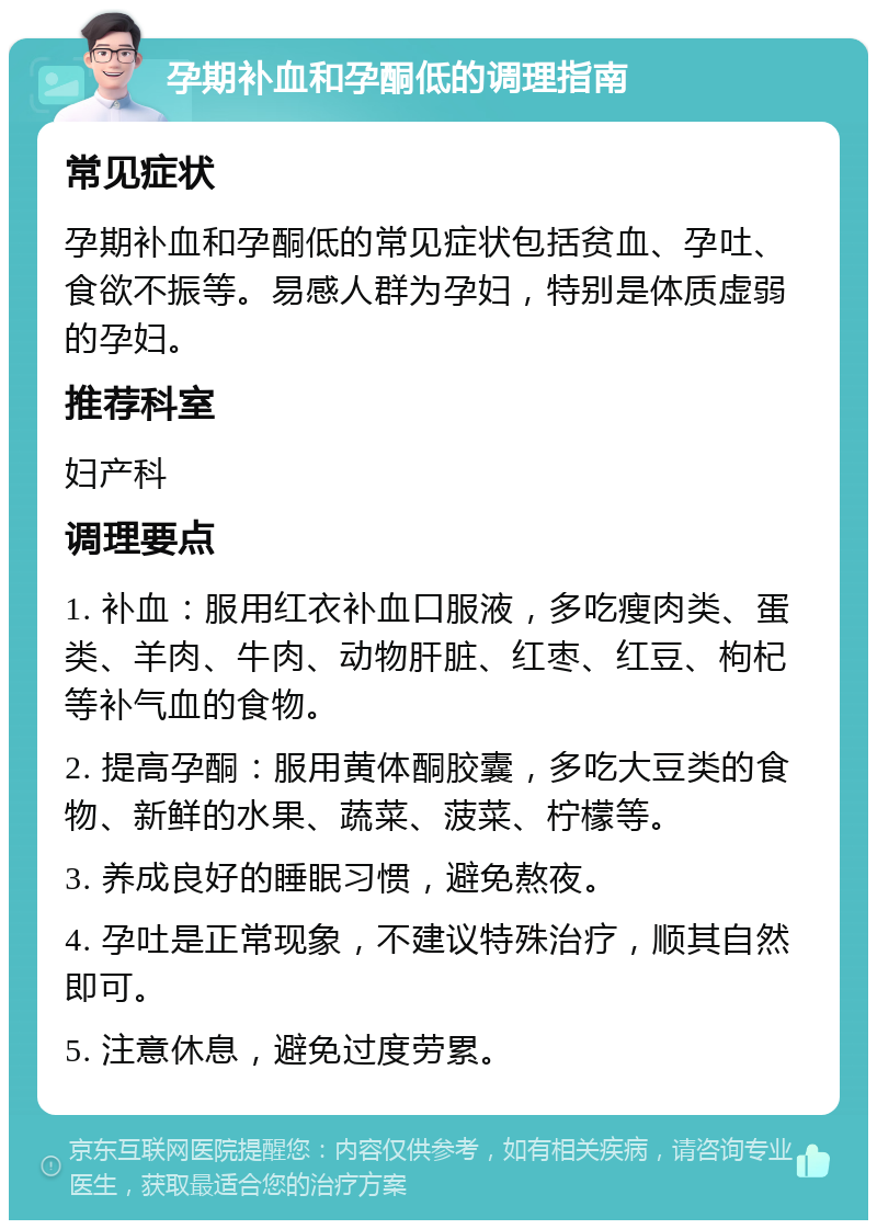 孕期补血和孕酮低的调理指南 常见症状 孕期补血和孕酮低的常见症状包括贫血、孕吐、食欲不振等。易感人群为孕妇，特别是体质虚弱的孕妇。 推荐科室 妇产科 调理要点 1. 补血：服用红衣补血口服液，多吃瘦肉类、蛋类、羊肉、牛肉、动物肝脏、红枣、红豆、枸杞等补气血的食物。 2. 提高孕酮：服用黄体酮胶囊，多吃大豆类的食物、新鲜的水果、蔬菜、菠菜、柠檬等。 3. 养成良好的睡眠习惯，避免熬夜。 4. 孕吐是正常现象，不建议特殊治疗，顺其自然即可。 5. 注意休息，避免过度劳累。