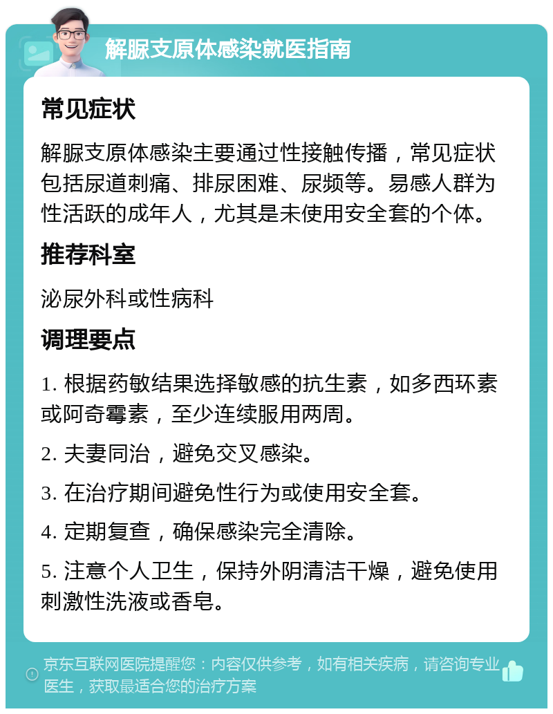 解脲支原体感染就医指南 常见症状 解脲支原体感染主要通过性接触传播，常见症状包括尿道刺痛、排尿困难、尿频等。易感人群为性活跃的成年人，尤其是未使用安全套的个体。 推荐科室 泌尿外科或性病科 调理要点 1. 根据药敏结果选择敏感的抗生素，如多西环素或阿奇霉素，至少连续服用两周。 2. 夫妻同治，避免交叉感染。 3. 在治疗期间避免性行为或使用安全套。 4. 定期复查，确保感染完全清除。 5. 注意个人卫生，保持外阴清洁干燥，避免使用刺激性洗液或香皂。