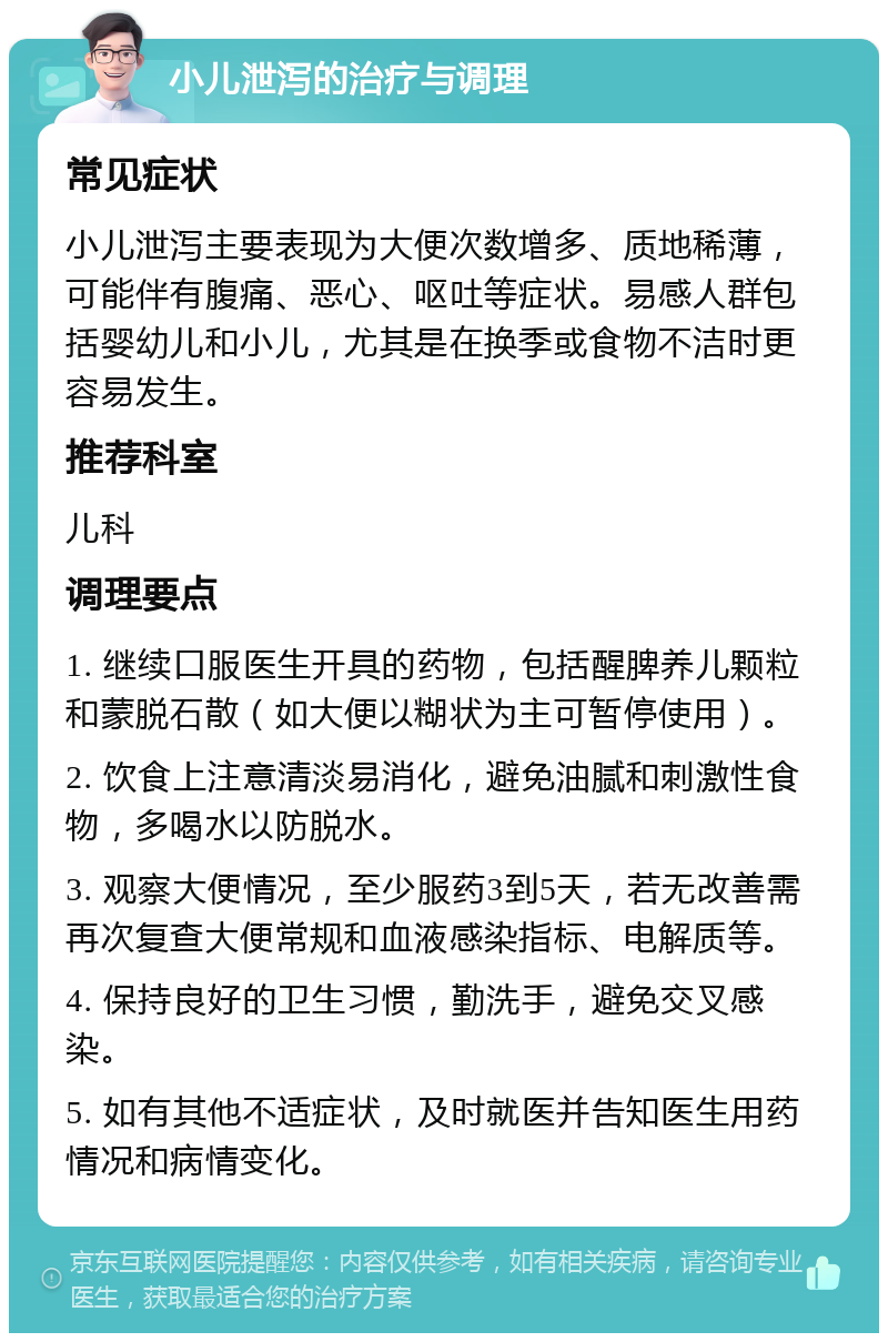 小儿泄泻的治疗与调理 常见症状 小儿泄泻主要表现为大便次数增多、质地稀薄，可能伴有腹痛、恶心、呕吐等症状。易感人群包括婴幼儿和小儿，尤其是在换季或食物不洁时更容易发生。 推荐科室 儿科 调理要点 1. 继续口服医生开具的药物，包括醒脾养儿颗粒和蒙脱石散（如大便以糊状为主可暂停使用）。 2. 饮食上注意清淡易消化，避免油腻和刺激性食物，多喝水以防脱水。 3. 观察大便情况，至少服药3到5天，若无改善需再次复查大便常规和血液感染指标、电解质等。 4. 保持良好的卫生习惯，勤洗手，避免交叉感染。 5. 如有其他不适症状，及时就医并告知医生用药情况和病情变化。