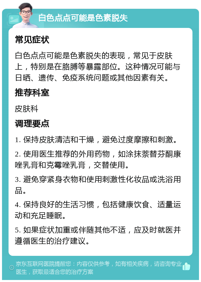 白色点点可能是色素脱失 常见症状 白色点点可能是色素脱失的表现，常见于皮肤上，特别是在胳膊等暴露部位。这种情况可能与日晒、遗传、免疫系统问题或其他因素有关。 推荐科室 皮肤科 调理要点 1. 保持皮肤清洁和干燥，避免过度摩擦和刺激。 2. 使用医生推荐的外用药物，如涂抹萘替芬酮康唑乳膏和克霉唑乳膏，交替使用。 3. 避免穿紧身衣物和使用刺激性化妆品或洗浴用品。 4. 保持良好的生活习惯，包括健康饮食、适量运动和充足睡眠。 5. 如果症状加重或伴随其他不适，应及时就医并遵循医生的治疗建议。