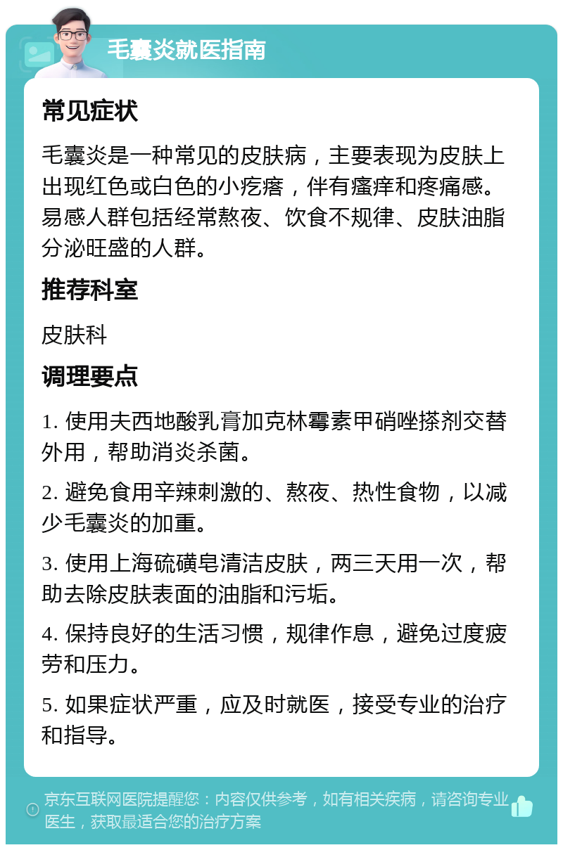 毛囊炎就医指南 常见症状 毛囊炎是一种常见的皮肤病，主要表现为皮肤上出现红色或白色的小疙瘩，伴有瘙痒和疼痛感。易感人群包括经常熬夜、饮食不规律、皮肤油脂分泌旺盛的人群。 推荐科室 皮肤科 调理要点 1. 使用夫西地酸乳膏加克林霉素甲硝唑搽剂交替外用，帮助消炎杀菌。 2. 避免食用辛辣刺激的、熬夜、热性食物，以减少毛囊炎的加重。 3. 使用上海硫磺皂清洁皮肤，两三天用一次，帮助去除皮肤表面的油脂和污垢。 4. 保持良好的生活习惯，规律作息，避免过度疲劳和压力。 5. 如果症状严重，应及时就医，接受专业的治疗和指导。