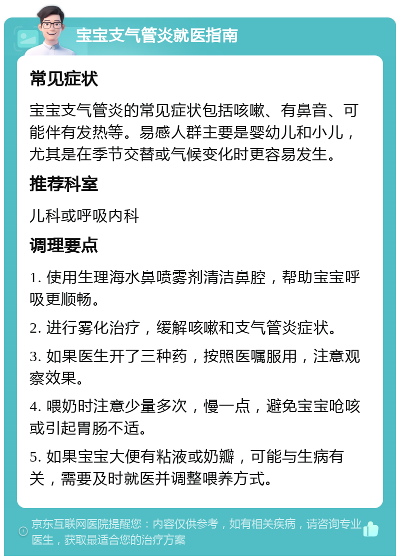 宝宝支气管炎就医指南 常见症状 宝宝支气管炎的常见症状包括咳嗽、有鼻音、可能伴有发热等。易感人群主要是婴幼儿和小儿，尤其是在季节交替或气候变化时更容易发生。 推荐科室 儿科或呼吸内科 调理要点 1. 使用生理海水鼻喷雾剂清洁鼻腔，帮助宝宝呼吸更顺畅。 2. 进行雾化治疗，缓解咳嗽和支气管炎症状。 3. 如果医生开了三种药，按照医嘱服用，注意观察效果。 4. 喂奶时注意少量多次，慢一点，避免宝宝呛咳或引起胃肠不适。 5. 如果宝宝大便有粘液或奶瓣，可能与生病有关，需要及时就医并调整喂养方式。