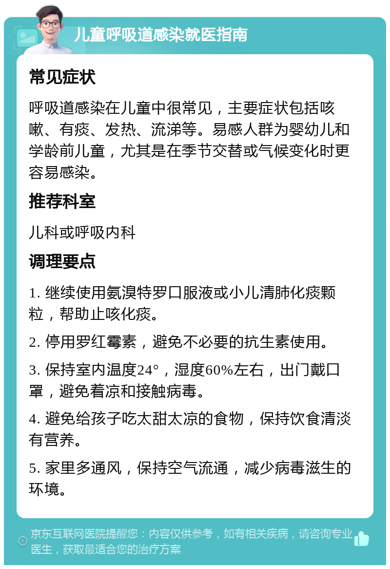 儿童呼吸道感染就医指南 常见症状 呼吸道感染在儿童中很常见，主要症状包括咳嗽、有痰、发热、流涕等。易感人群为婴幼儿和学龄前儿童，尤其是在季节交替或气候变化时更容易感染。 推荐科室 儿科或呼吸内科 调理要点 1. 继续使用氨溴特罗口服液或小儿清肺化痰颗粒，帮助止咳化痰。 2. 停用罗红霉素，避免不必要的抗生素使用。 3. 保持室内温度24°，湿度60%左右，出门戴口罩，避免着凉和接触病毒。 4. 避免给孩子吃太甜太凉的食物，保持饮食清淡有营养。 5. 家里多通风，保持空气流通，减少病毒滋生的环境。