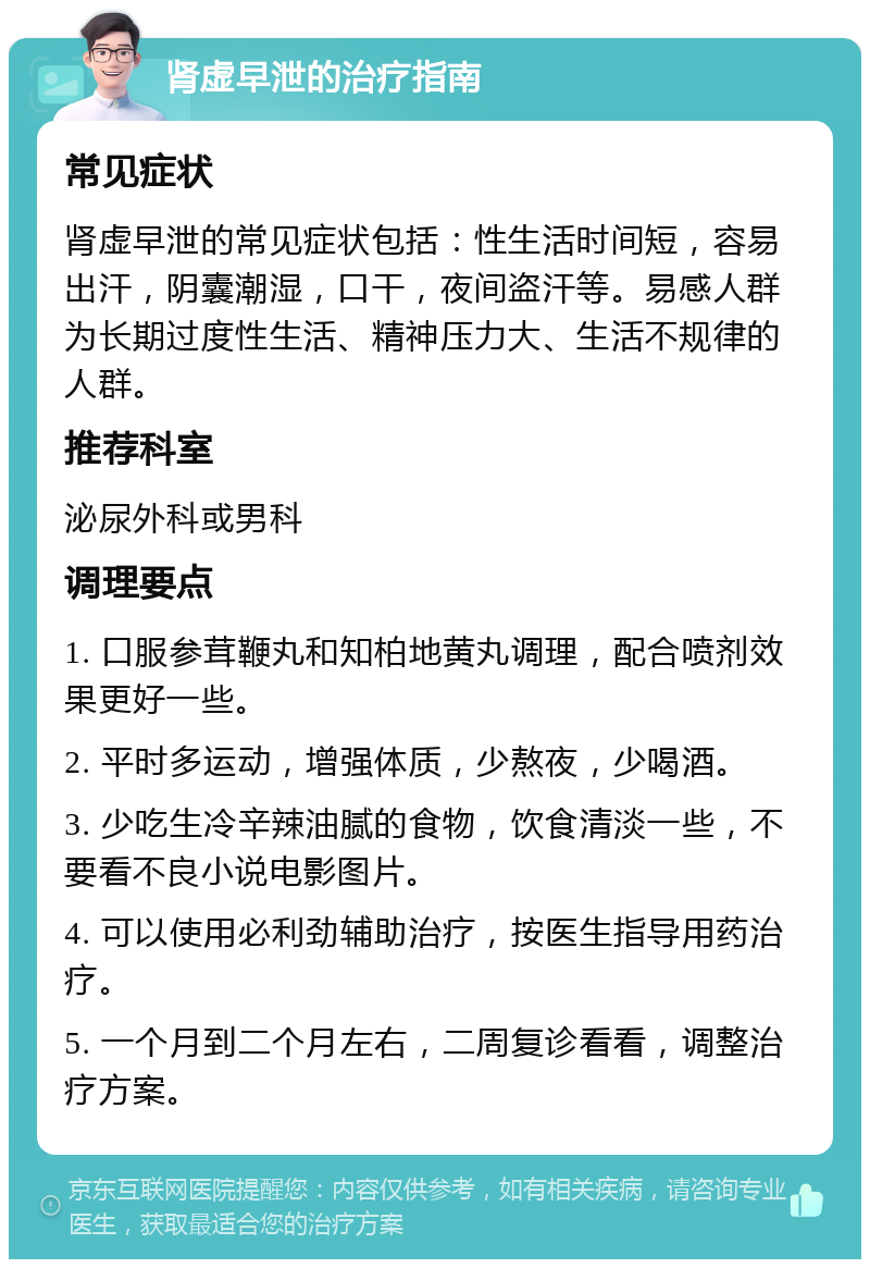 肾虚早泄的治疗指南 常见症状 肾虚早泄的常见症状包括：性生活时间短，容易出汗，阴囊潮湿，口干，夜间盗汗等。易感人群为长期过度性生活、精神压力大、生活不规律的人群。 推荐科室 泌尿外科或男科 调理要点 1. 口服参茸鞭丸和知柏地黄丸调理，配合喷剂效果更好一些。 2. 平时多运动，增强体质，少熬夜，少喝酒。 3. 少吃生冷辛辣油腻的食物，饮食清淡一些，不要看不良小说电影图片。 4. 可以使用必利劲辅助治疗，按医生指导用药治疗。 5. 一个月到二个月左右，二周复诊看看，调整治疗方案。