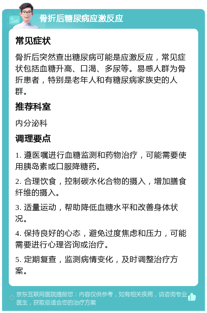 骨折后糖尿病应激反应 常见症状 骨折后突然查出糖尿病可能是应激反应，常见症状包括血糖升高、口渴、多尿等。易感人群为骨折患者，特别是老年人和有糖尿病家族史的人群。 推荐科室 内分泌科 调理要点 1. 遵医嘱进行血糖监测和药物治疗，可能需要使用胰岛素或口服降糖药。 2. 合理饮食，控制碳水化合物的摄入，增加膳食纤维的摄入。 3. 适量运动，帮助降低血糖水平和改善身体状况。 4. 保持良好的心态，避免过度焦虑和压力，可能需要进行心理咨询或治疗。 5. 定期复查，监测病情变化，及时调整治疗方案。