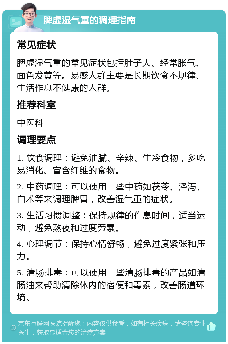 脾虚湿气重的调理指南 常见症状 脾虚湿气重的常见症状包括肚子大、经常胀气、面色发黄等。易感人群主要是长期饮食不规律、生活作息不健康的人群。 推荐科室 中医科 调理要点 1. 饮食调理：避免油腻、辛辣、生冷食物，多吃易消化、富含纤维的食物。 2. 中药调理：可以使用一些中药如茯苓、泽泻、白术等来调理脾胃，改善湿气重的症状。 3. 生活习惯调整：保持规律的作息时间，适当运动，避免熬夜和过度劳累。 4. 心理调节：保持心情舒畅，避免过度紧张和压力。 5. 清肠排毒：可以使用一些清肠排毒的产品如清肠油来帮助清除体内的宿便和毒素，改善肠道环境。