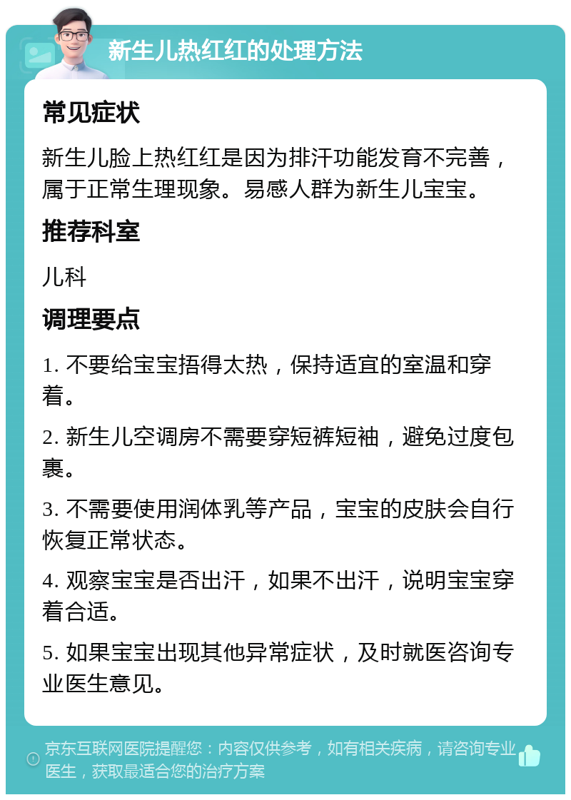 新生儿热红红的处理方法 常见症状 新生儿脸上热红红是因为排汗功能发育不完善，属于正常生理现象。易感人群为新生儿宝宝。 推荐科室 儿科 调理要点 1. 不要给宝宝捂得太热，保持适宜的室温和穿着。 2. 新生儿空调房不需要穿短裤短袖，避免过度包裹。 3. 不需要使用润体乳等产品，宝宝的皮肤会自行恢复正常状态。 4. 观察宝宝是否出汗，如果不出汗，说明宝宝穿着合适。 5. 如果宝宝出现其他异常症状，及时就医咨询专业医生意见。