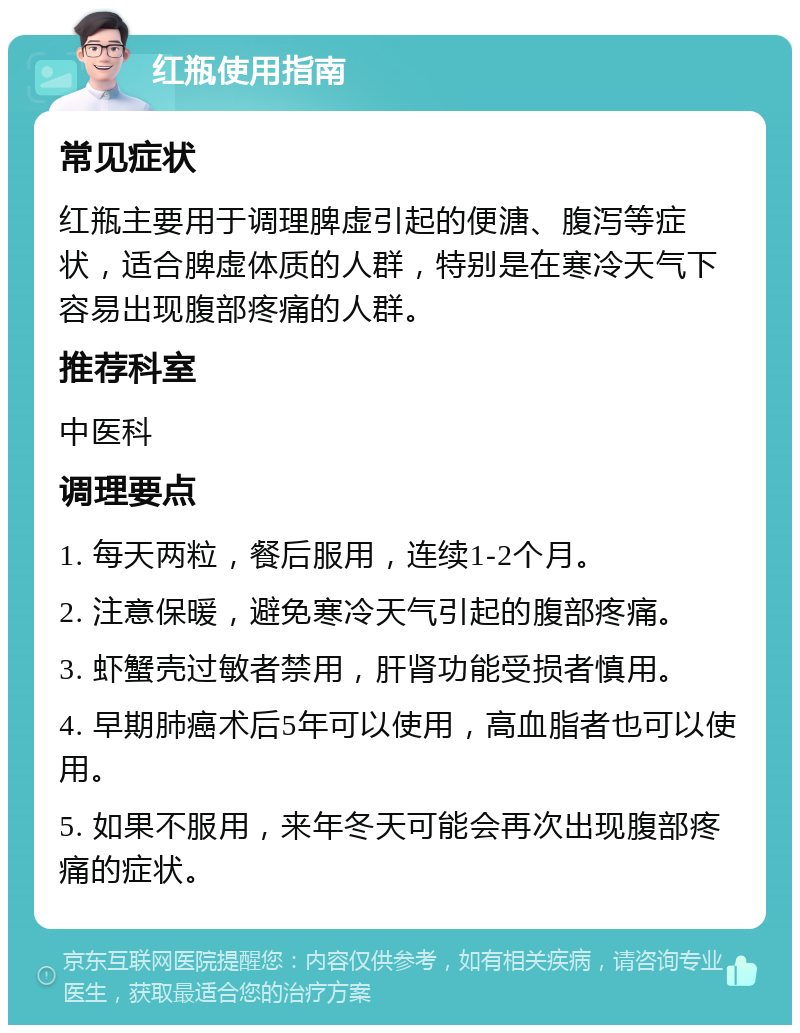 红瓶使用指南 常见症状 红瓶主要用于调理脾虚引起的便溏、腹泻等症状，适合脾虚体质的人群，特别是在寒冷天气下容易出现腹部疼痛的人群。 推荐科室 中医科 调理要点 1. 每天两粒，餐后服用，连续1-2个月。 2. 注意保暖，避免寒冷天气引起的腹部疼痛。 3. 虾蟹壳过敏者禁用，肝肾功能受损者慎用。 4. 早期肺癌术后5年可以使用，高血脂者也可以使用。 5. 如果不服用，来年冬天可能会再次出现腹部疼痛的症状。