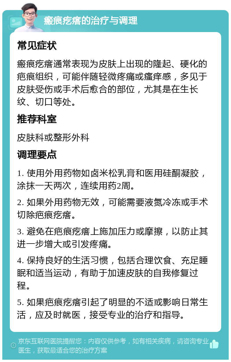 瘢痕疙瘩的治疗与调理 常见症状 瘢痕疙瘩通常表现为皮肤上出现的隆起、硬化的疤痕组织，可能伴随轻微疼痛或瘙痒感，多见于皮肤受伤或手术后愈合的部位，尤其是在生长纹、切口等处。 推荐科室 皮肤科或整形外科 调理要点 1. 使用外用药物如卤米松乳膏和医用硅酮凝胶，涂抹一天两次，连续用药2周。 2. 如果外用药物无效，可能需要液氮冷冻或手术切除疤痕疙瘩。 3. 避免在疤痕疙瘩上施加压力或摩擦，以防止其进一步增大或引发疼痛。 4. 保持良好的生活习惯，包括合理饮食、充足睡眠和适当运动，有助于加速皮肤的自我修复过程。 5. 如果疤痕疙瘩引起了明显的不适或影响日常生活，应及时就医，接受专业的治疗和指导。