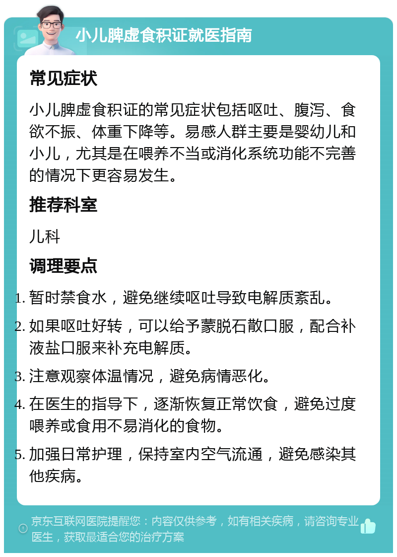 小儿脾虚食积证就医指南 常见症状 小儿脾虚食积证的常见症状包括呕吐、腹泻、食欲不振、体重下降等。易感人群主要是婴幼儿和小儿，尤其是在喂养不当或消化系统功能不完善的情况下更容易发生。 推荐科室 儿科 调理要点 暂时禁食水，避免继续呕吐导致电解质紊乱。 如果呕吐好转，可以给予蒙脱石散口服，配合补液盐口服来补充电解质。 注意观察体温情况，避免病情恶化。 在医生的指导下，逐渐恢复正常饮食，避免过度喂养或食用不易消化的食物。 加强日常护理，保持室内空气流通，避免感染其他疾病。