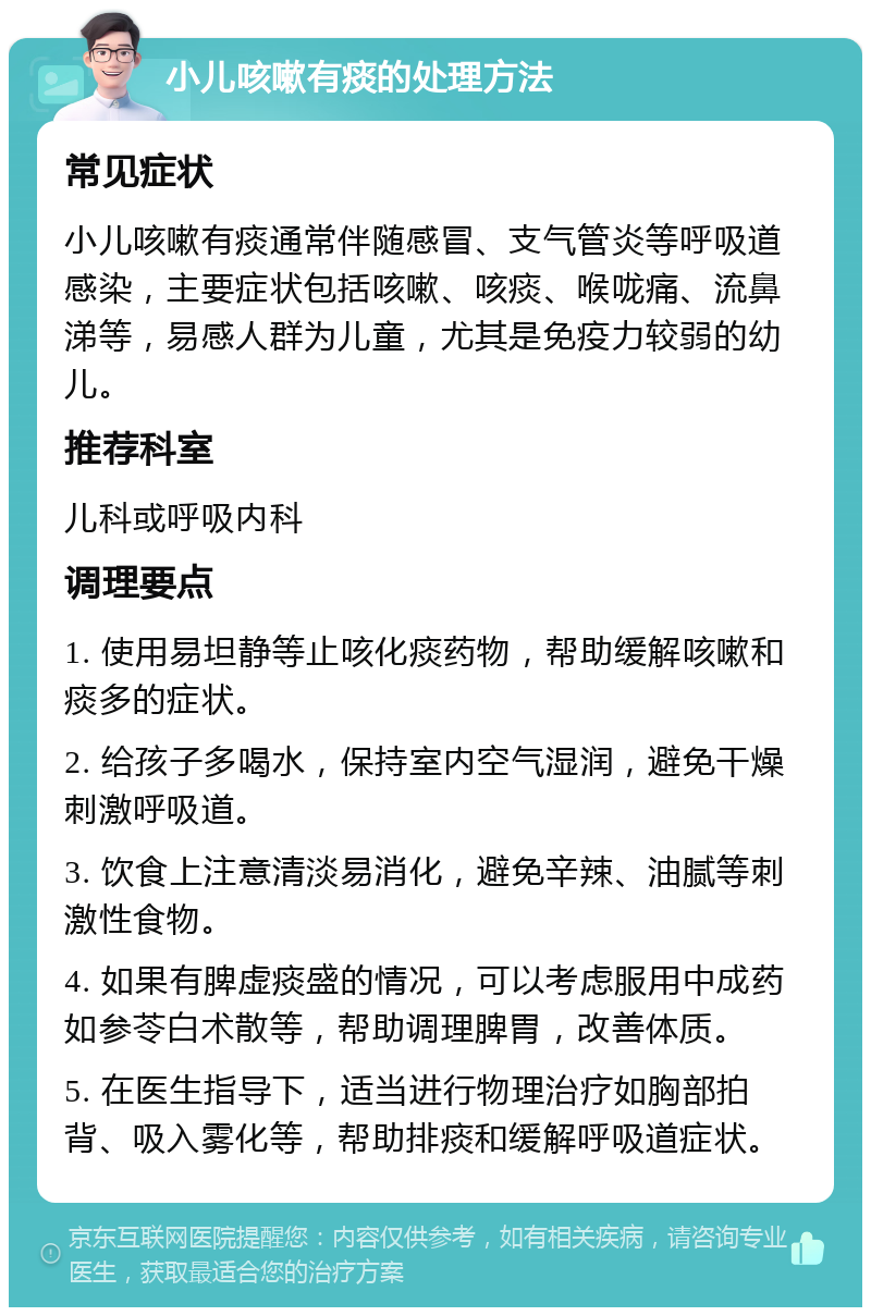 小儿咳嗽有痰的处理方法 常见症状 小儿咳嗽有痰通常伴随感冒、支气管炎等呼吸道感染，主要症状包括咳嗽、咳痰、喉咙痛、流鼻涕等，易感人群为儿童，尤其是免疫力较弱的幼儿。 推荐科室 儿科或呼吸内科 调理要点 1. 使用易坦静等止咳化痰药物，帮助缓解咳嗽和痰多的症状。 2. 给孩子多喝水，保持室内空气湿润，避免干燥刺激呼吸道。 3. 饮食上注意清淡易消化，避免辛辣、油腻等刺激性食物。 4. 如果有脾虚痰盛的情况，可以考虑服用中成药如参苓白术散等，帮助调理脾胃，改善体质。 5. 在医生指导下，适当进行物理治疗如胸部拍背、吸入雾化等，帮助排痰和缓解呼吸道症状。