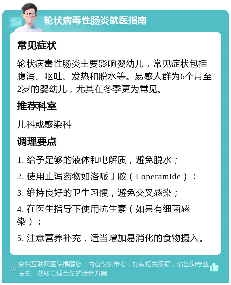 轮状病毒性肠炎就医指南 常见症状 轮状病毒性肠炎主要影响婴幼儿，常见症状包括腹泻、呕吐、发热和脱水等。易感人群为6个月至2岁的婴幼儿，尤其在冬季更为常见。 推荐科室 儿科或感染科 调理要点 1. 给予足够的液体和电解质，避免脱水； 2. 使用止泻药物如洛哌丁胺（Loperamide）； 3. 维持良好的卫生习惯，避免交叉感染； 4. 在医生指导下使用抗生素（如果有细菌感染）； 5. 注意营养补充，适当增加易消化的食物摄入。