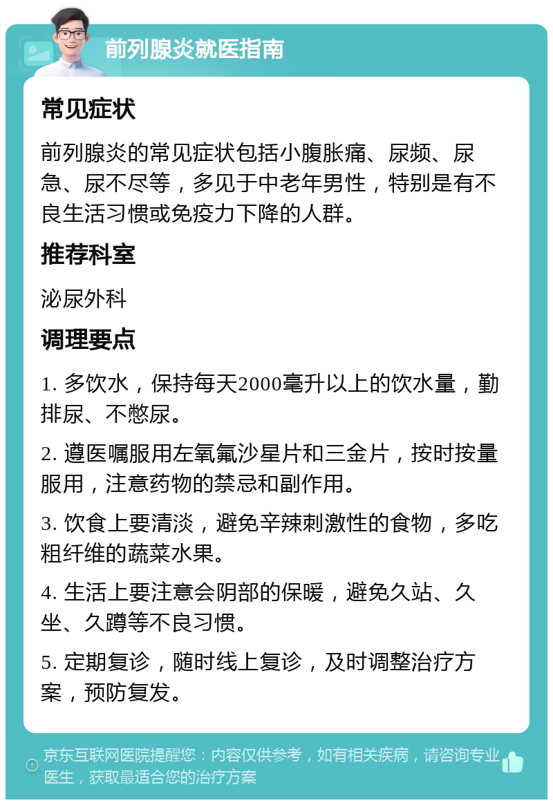 前列腺炎就医指南 常见症状 前列腺炎的常见症状包括小腹胀痛、尿频、尿急、尿不尽等，多见于中老年男性，特别是有不良生活习惯或免疫力下降的人群。 推荐科室 泌尿外科 调理要点 1. 多饮水，保持每天2000毫升以上的饮水量，勤排尿、不憋尿。 2. 遵医嘱服用左氧氟沙星片和三金片，按时按量服用，注意药物的禁忌和副作用。 3. 饮食上要清淡，避免辛辣刺激性的食物，多吃粗纤维的蔬菜水果。 4. 生活上要注意会阴部的保暖，避免久站、久坐、久蹲等不良习惯。 5. 定期复诊，随时线上复诊，及时调整治疗方案，预防复发。