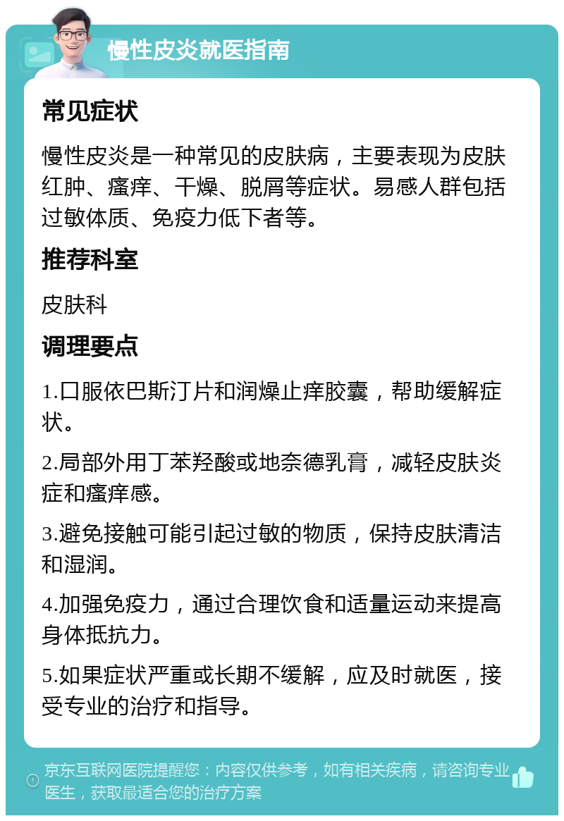 慢性皮炎就医指南 常见症状 慢性皮炎是一种常见的皮肤病，主要表现为皮肤红肿、瘙痒、干燥、脱屑等症状。易感人群包括过敏体质、免疫力低下者等。 推荐科室 皮肤科 调理要点 1.口服依巴斯汀片和润燥止痒胶囊，帮助缓解症状。 2.局部外用丁苯羟酸或地奈德乳膏，减轻皮肤炎症和瘙痒感。 3.避免接触可能引起过敏的物质，保持皮肤清洁和湿润。 4.加强免疫力，通过合理饮食和适量运动来提高身体抵抗力。 5.如果症状严重或长期不缓解，应及时就医，接受专业的治疗和指导。