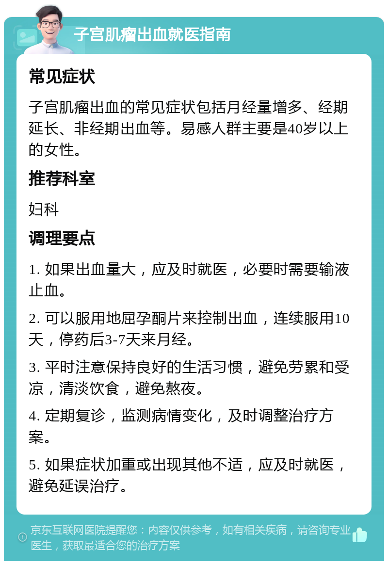 子宫肌瘤出血就医指南 常见症状 子宫肌瘤出血的常见症状包括月经量增多、经期延长、非经期出血等。易感人群主要是40岁以上的女性。 推荐科室 妇科 调理要点 1. 如果出血量大，应及时就医，必要时需要输液止血。 2. 可以服用地屈孕酮片来控制出血，连续服用10天，停药后3-7天来月经。 3. 平时注意保持良好的生活习惯，避免劳累和受凉，清淡饮食，避免熬夜。 4. 定期复诊，监测病情变化，及时调整治疗方案。 5. 如果症状加重或出现其他不适，应及时就医，避免延误治疗。