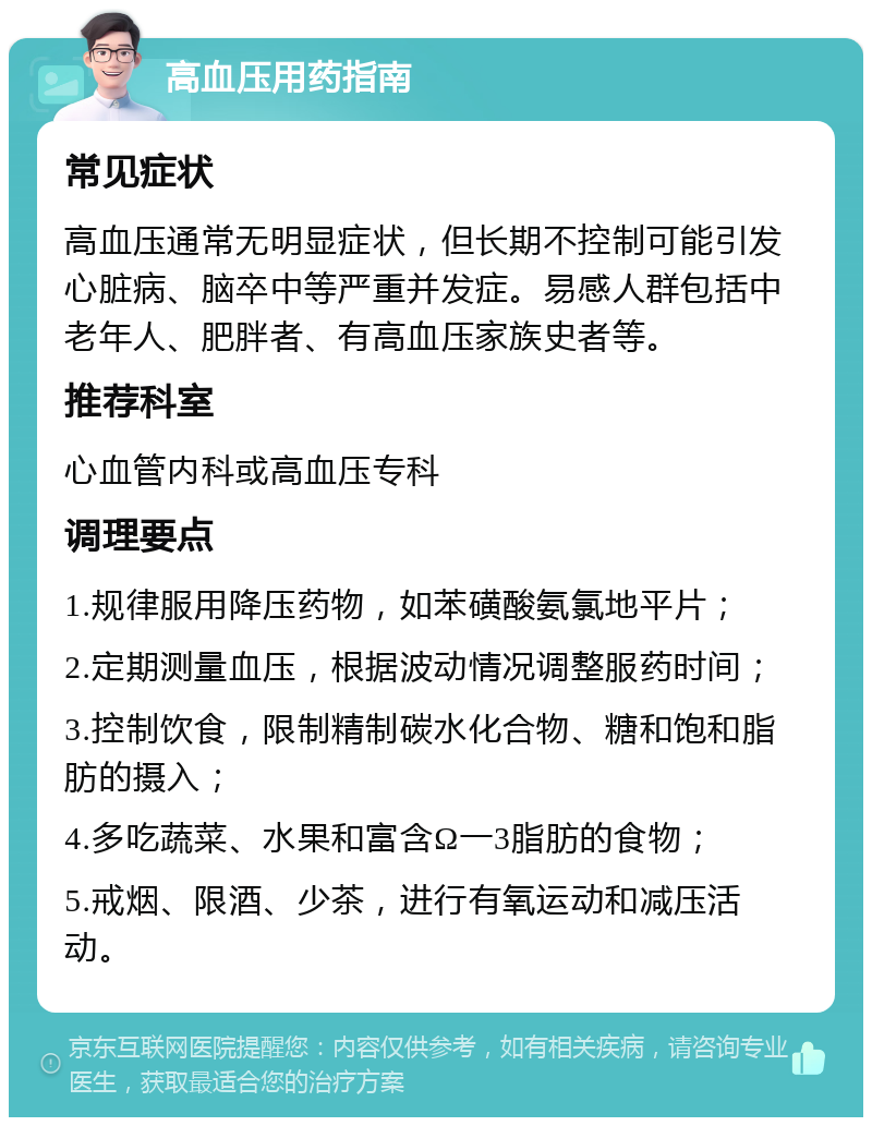 高血压用药指南 常见症状 高血压通常无明显症状，但长期不控制可能引发心脏病、脑卒中等严重并发症。易感人群包括中老年人、肥胖者、有高血压家族史者等。 推荐科室 心血管内科或高血压专科 调理要点 1.规律服用降压药物，如苯磺酸氨氯地平片； 2.定期测量血压，根据波动情况调整服药时间； 3.控制饮食，限制精制碳水化合物、糖和饱和脂肪的摄入； 4.多吃蔬菜、水果和富含Ω一3脂肪的食物； 5.戒烟、限酒、少茶，进行有氧运动和减压活动。