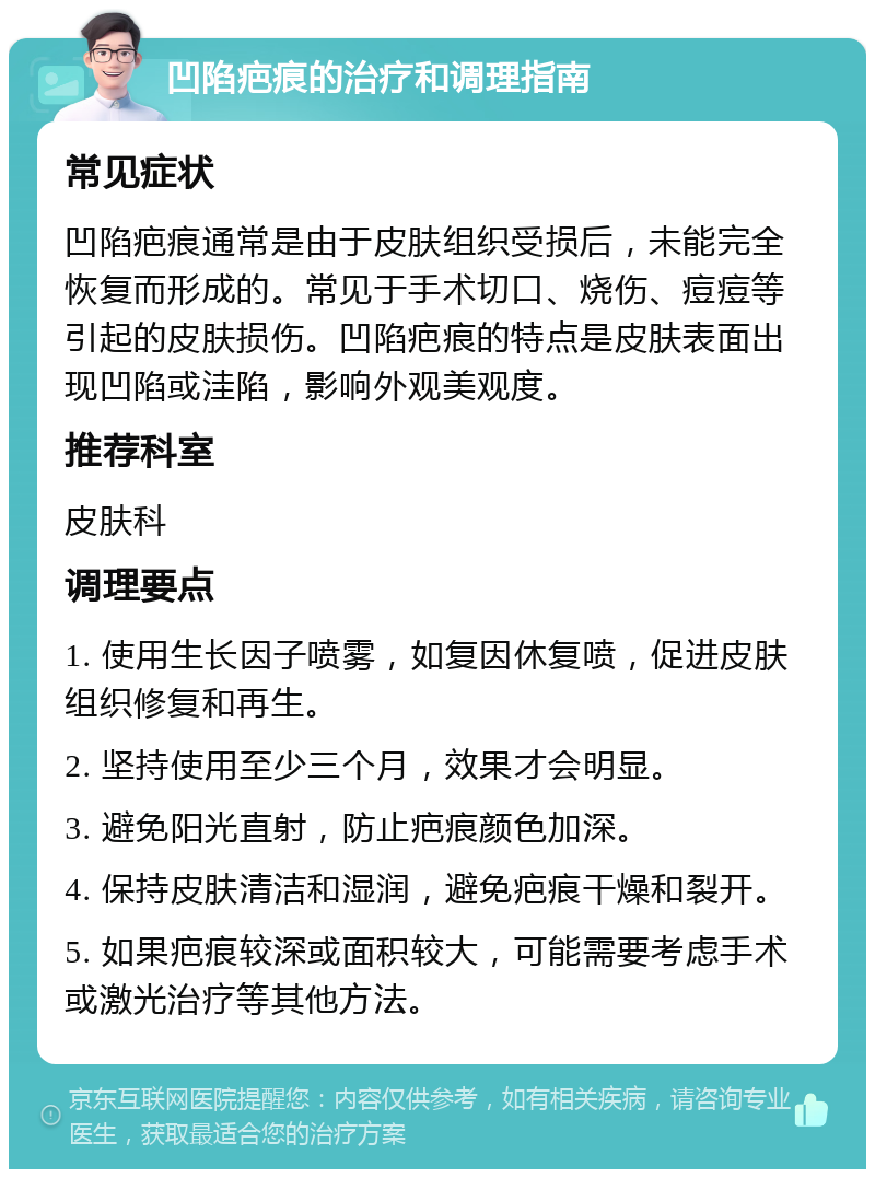 凹陷疤痕的治疗和调理指南 常见症状 凹陷疤痕通常是由于皮肤组织受损后，未能完全恢复而形成的。常见于手术切口、烧伤、痘痘等引起的皮肤损伤。凹陷疤痕的特点是皮肤表面出现凹陷或洼陷，影响外观美观度。 推荐科室 皮肤科 调理要点 1. 使用生长因子喷雾，如复因休复喷，促进皮肤组织修复和再生。 2. 坚持使用至少三个月，效果才会明显。 3. 避免阳光直射，防止疤痕颜色加深。 4. 保持皮肤清洁和湿润，避免疤痕干燥和裂开。 5. 如果疤痕较深或面积较大，可能需要考虑手术或激光治疗等其他方法。