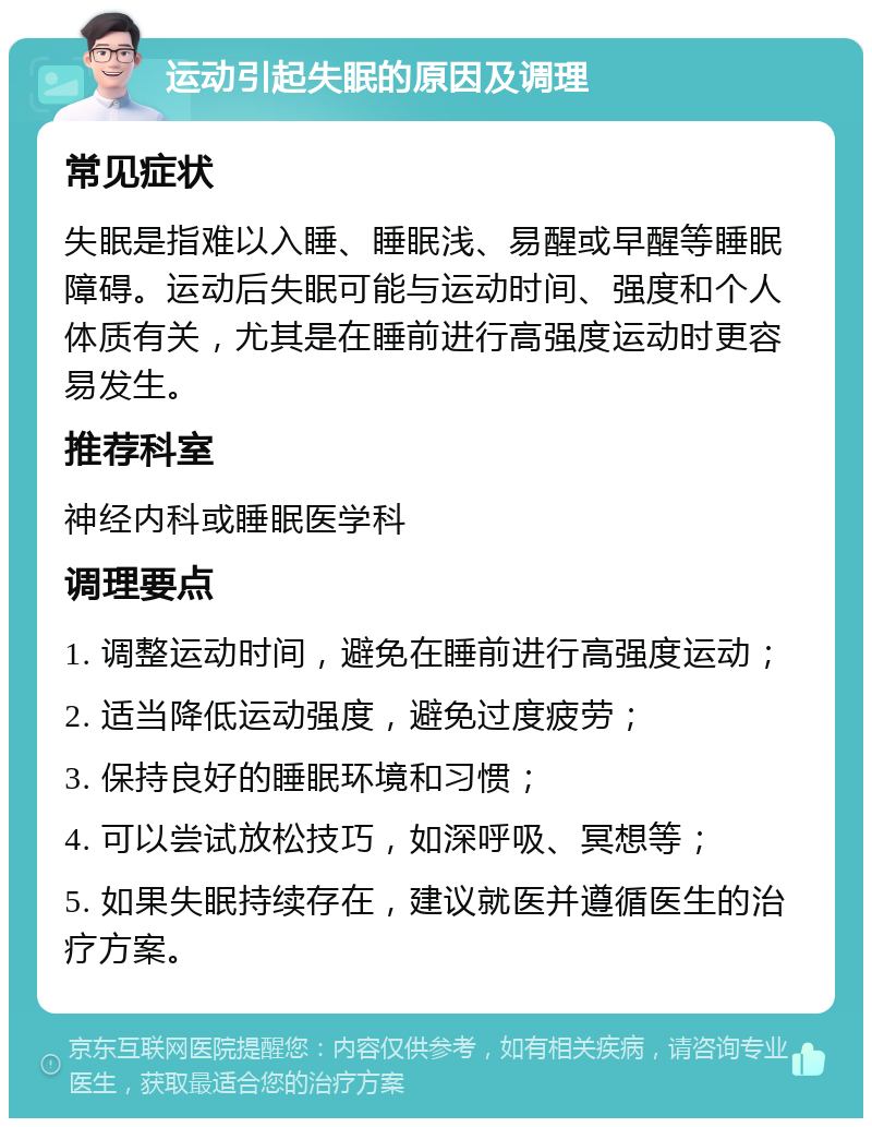 运动引起失眠的原因及调理 常见症状 失眠是指难以入睡、睡眠浅、易醒或早醒等睡眠障碍。运动后失眠可能与运动时间、强度和个人体质有关，尤其是在睡前进行高强度运动时更容易发生。 推荐科室 神经内科或睡眠医学科 调理要点 1. 调整运动时间，避免在睡前进行高强度运动； 2. 适当降低运动强度，避免过度疲劳； 3. 保持良好的睡眠环境和习惯； 4. 可以尝试放松技巧，如深呼吸、冥想等； 5. 如果失眠持续存在，建议就医并遵循医生的治疗方案。