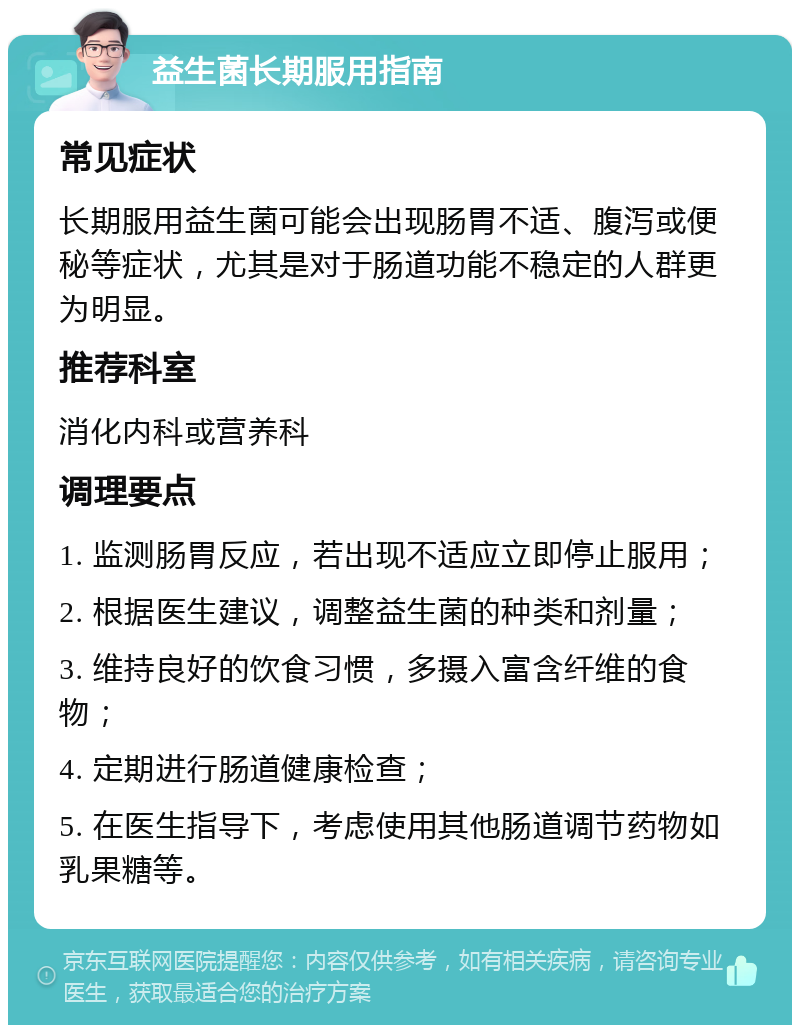 益生菌长期服用指南 常见症状 长期服用益生菌可能会出现肠胃不适、腹泻或便秘等症状，尤其是对于肠道功能不稳定的人群更为明显。 推荐科室 消化内科或营养科 调理要点 1. 监测肠胃反应，若出现不适应立即停止服用； 2. 根据医生建议，调整益生菌的种类和剂量； 3. 维持良好的饮食习惯，多摄入富含纤维的食物； 4. 定期进行肠道健康检查； 5. 在医生指导下，考虑使用其他肠道调节药物如乳果糖等。