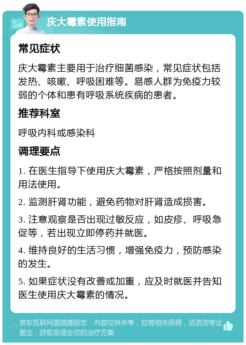 庆大霉素使用指南 常见症状 庆大霉素主要用于治疗细菌感染，常见症状包括发热、咳嗽、呼吸困难等。易感人群为免疫力较弱的个体和患有呼吸系统疾病的患者。 推荐科室 呼吸内科或感染科 调理要点 1. 在医生指导下使用庆大霉素，严格按照剂量和用法使用。 2. 监测肝肾功能，避免药物对肝肾造成损害。 3. 注意观察是否出现过敏反应，如皮疹、呼吸急促等，若出现立即停药并就医。 4. 维持良好的生活习惯，增强免疫力，预防感染的发生。 5. 如果症状没有改善或加重，应及时就医并告知医生使用庆大霉素的情况。