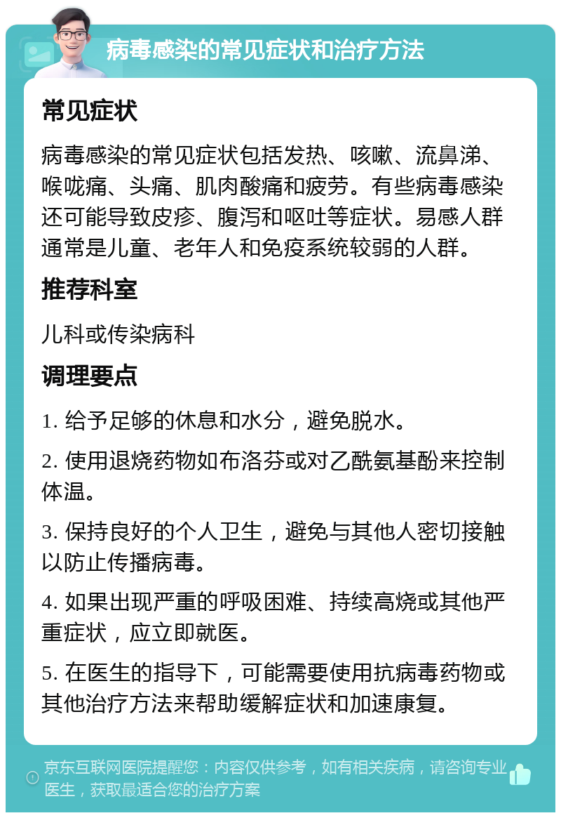 病毒感染的常见症状和治疗方法 常见症状 病毒感染的常见症状包括发热、咳嗽、流鼻涕、喉咙痛、头痛、肌肉酸痛和疲劳。有些病毒感染还可能导致皮疹、腹泻和呕吐等症状。易感人群通常是儿童、老年人和免疫系统较弱的人群。 推荐科室 儿科或传染病科 调理要点 1. 给予足够的休息和水分，避免脱水。 2. 使用退烧药物如布洛芬或对乙酰氨基酚来控制体温。 3. 保持良好的个人卫生，避免与其他人密切接触以防止传播病毒。 4. 如果出现严重的呼吸困难、持续高烧或其他严重症状，应立即就医。 5. 在医生的指导下，可能需要使用抗病毒药物或其他治疗方法来帮助缓解症状和加速康复。