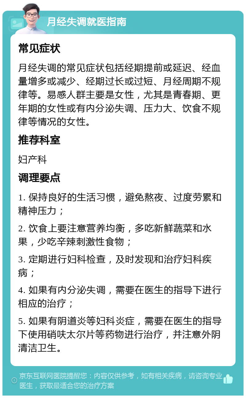 月经失调就医指南 常见症状 月经失调的常见症状包括经期提前或延迟、经血量增多或减少、经期过长或过短、月经周期不规律等。易感人群主要是女性，尤其是青春期、更年期的女性或有内分泌失调、压力大、饮食不规律等情况的女性。 推荐科室 妇产科 调理要点 1. 保持良好的生活习惯，避免熬夜、过度劳累和精神压力； 2. 饮食上要注意营养均衡，多吃新鲜蔬菜和水果，少吃辛辣刺激性食物； 3. 定期进行妇科检查，及时发现和治疗妇科疾病； 4. 如果有内分泌失调，需要在医生的指导下进行相应的治疗； 5. 如果有阴道炎等妇科炎症，需要在医生的指导下使用硝呋太尔片等药物进行治疗，并注意外阴清洁卫生。