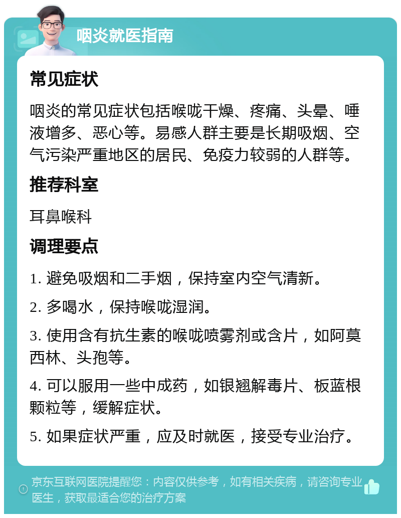 咽炎就医指南 常见症状 咽炎的常见症状包括喉咙干燥、疼痛、头晕、唾液增多、恶心等。易感人群主要是长期吸烟、空气污染严重地区的居民、免疫力较弱的人群等。 推荐科室 耳鼻喉科 调理要点 1. 避免吸烟和二手烟，保持室内空气清新。 2. 多喝水，保持喉咙湿润。 3. 使用含有抗生素的喉咙喷雾剂或含片，如阿莫西林、头孢等。 4. 可以服用一些中成药，如银翘解毒片、板蓝根颗粒等，缓解症状。 5. 如果症状严重，应及时就医，接受专业治疗。