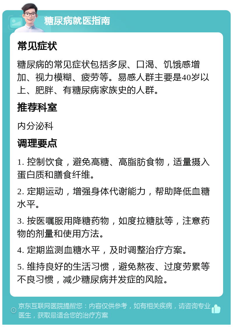 糖尿病就医指南 常见症状 糖尿病的常见症状包括多尿、口渴、饥饿感增加、视力模糊、疲劳等。易感人群主要是40岁以上、肥胖、有糖尿病家族史的人群。 推荐科室 内分泌科 调理要点 1. 控制饮食，避免高糖、高脂肪食物，适量摄入蛋白质和膳食纤维。 2. 定期运动，增强身体代谢能力，帮助降低血糖水平。 3. 按医嘱服用降糖药物，如度拉糖肽等，注意药物的剂量和使用方法。 4. 定期监测血糖水平，及时调整治疗方案。 5. 维持良好的生活习惯，避免熬夜、过度劳累等不良习惯，减少糖尿病并发症的风险。