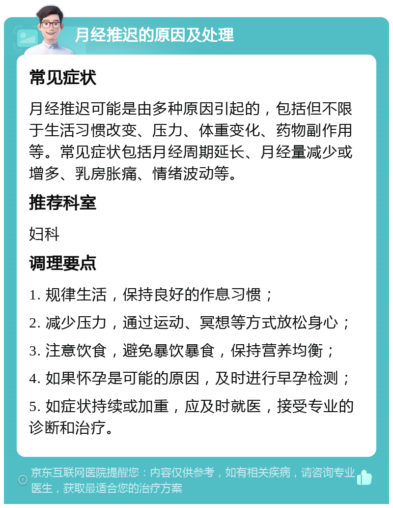 月经推迟的原因及处理 常见症状 月经推迟可能是由多种原因引起的，包括但不限于生活习惯改变、压力、体重变化、药物副作用等。常见症状包括月经周期延长、月经量减少或增多、乳房胀痛、情绪波动等。 推荐科室 妇科 调理要点 1. 规律生活，保持良好的作息习惯； 2. 减少压力，通过运动、冥想等方式放松身心； 3. 注意饮食，避免暴饮暴食，保持营养均衡； 4. 如果怀孕是可能的原因，及时进行早孕检测； 5. 如症状持续或加重，应及时就医，接受专业的诊断和治疗。