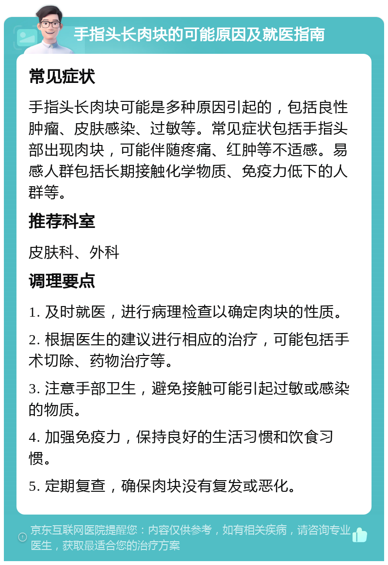 手指头长肉块的可能原因及就医指南 常见症状 手指头长肉块可能是多种原因引起的，包括良性肿瘤、皮肤感染、过敏等。常见症状包括手指头部出现肉块，可能伴随疼痛、红肿等不适感。易感人群包括长期接触化学物质、免疫力低下的人群等。 推荐科室 皮肤科、外科 调理要点 1. 及时就医，进行病理检查以确定肉块的性质。 2. 根据医生的建议进行相应的治疗，可能包括手术切除、药物治疗等。 3. 注意手部卫生，避免接触可能引起过敏或感染的物质。 4. 加强免疫力，保持良好的生活习惯和饮食习惯。 5. 定期复查，确保肉块没有复发或恶化。