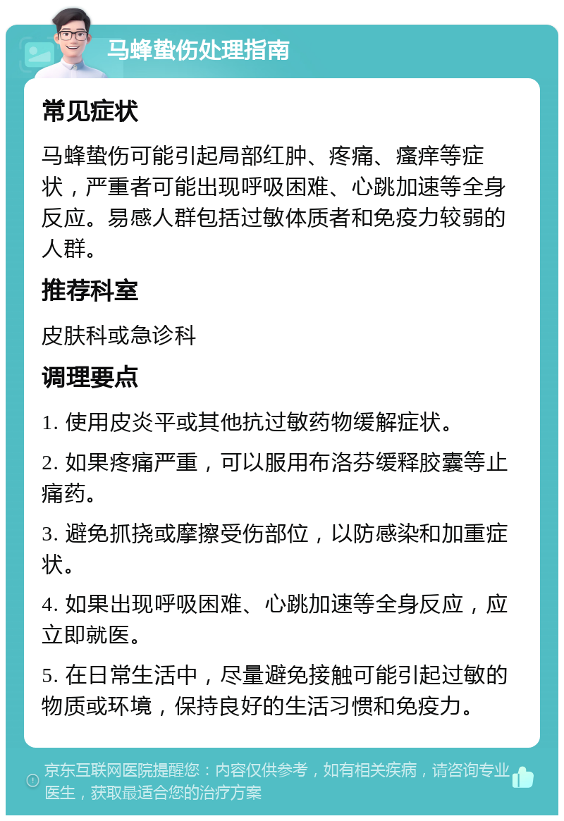 马蜂蛰伤处理指南 常见症状 马蜂蛰伤可能引起局部红肿、疼痛、瘙痒等症状，严重者可能出现呼吸困难、心跳加速等全身反应。易感人群包括过敏体质者和免疫力较弱的人群。 推荐科室 皮肤科或急诊科 调理要点 1. 使用皮炎平或其他抗过敏药物缓解症状。 2. 如果疼痛严重，可以服用布洛芬缓释胶囊等止痛药。 3. 避免抓挠或摩擦受伤部位，以防感染和加重症状。 4. 如果出现呼吸困难、心跳加速等全身反应，应立即就医。 5. 在日常生活中，尽量避免接触可能引起过敏的物质或环境，保持良好的生活习惯和免疫力。