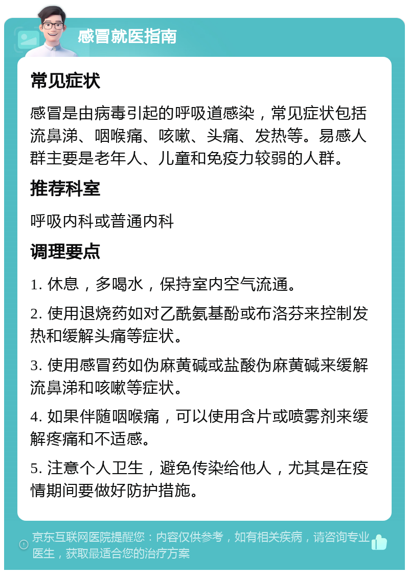 感冒就医指南 常见症状 感冒是由病毒引起的呼吸道感染，常见症状包括流鼻涕、咽喉痛、咳嗽、头痛、发热等。易感人群主要是老年人、儿童和免疫力较弱的人群。 推荐科室 呼吸内科或普通内科 调理要点 1. 休息，多喝水，保持室内空气流通。 2. 使用退烧药如对乙酰氨基酚或布洛芬来控制发热和缓解头痛等症状。 3. 使用感冒药如伪麻黄碱或盐酸伪麻黄碱来缓解流鼻涕和咳嗽等症状。 4. 如果伴随咽喉痛，可以使用含片或喷雾剂来缓解疼痛和不适感。 5. 注意个人卫生，避免传染给他人，尤其是在疫情期间要做好防护措施。