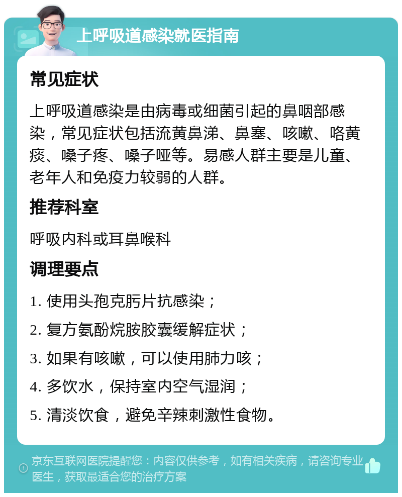 上呼吸道感染就医指南 常见症状 上呼吸道感染是由病毒或细菌引起的鼻咽部感染，常见症状包括流黄鼻涕、鼻塞、咳嗽、咯黄痰、嗓子疼、嗓子哑等。易感人群主要是儿童、老年人和免疫力较弱的人群。 推荐科室 呼吸内科或耳鼻喉科 调理要点 1. 使用头孢克肟片抗感染； 2. 复方氨酚烷胺胶囊缓解症状； 3. 如果有咳嗽，可以使用肺力咳； 4. 多饮水，保持室内空气湿润； 5. 清淡饮食，避免辛辣刺激性食物。