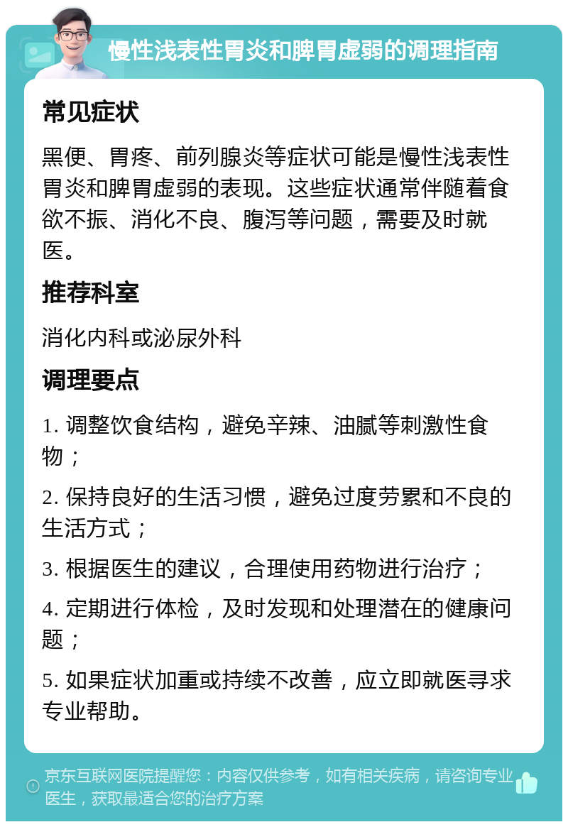 慢性浅表性胃炎和脾胃虚弱的调理指南 常见症状 黑便、胃疼、前列腺炎等症状可能是慢性浅表性胃炎和脾胃虚弱的表现。这些症状通常伴随着食欲不振、消化不良、腹泻等问题，需要及时就医。 推荐科室 消化内科或泌尿外科 调理要点 1. 调整饮食结构，避免辛辣、油腻等刺激性食物； 2. 保持良好的生活习惯，避免过度劳累和不良的生活方式； 3. 根据医生的建议，合理使用药物进行治疗； 4. 定期进行体检，及时发现和处理潜在的健康问题； 5. 如果症状加重或持续不改善，应立即就医寻求专业帮助。