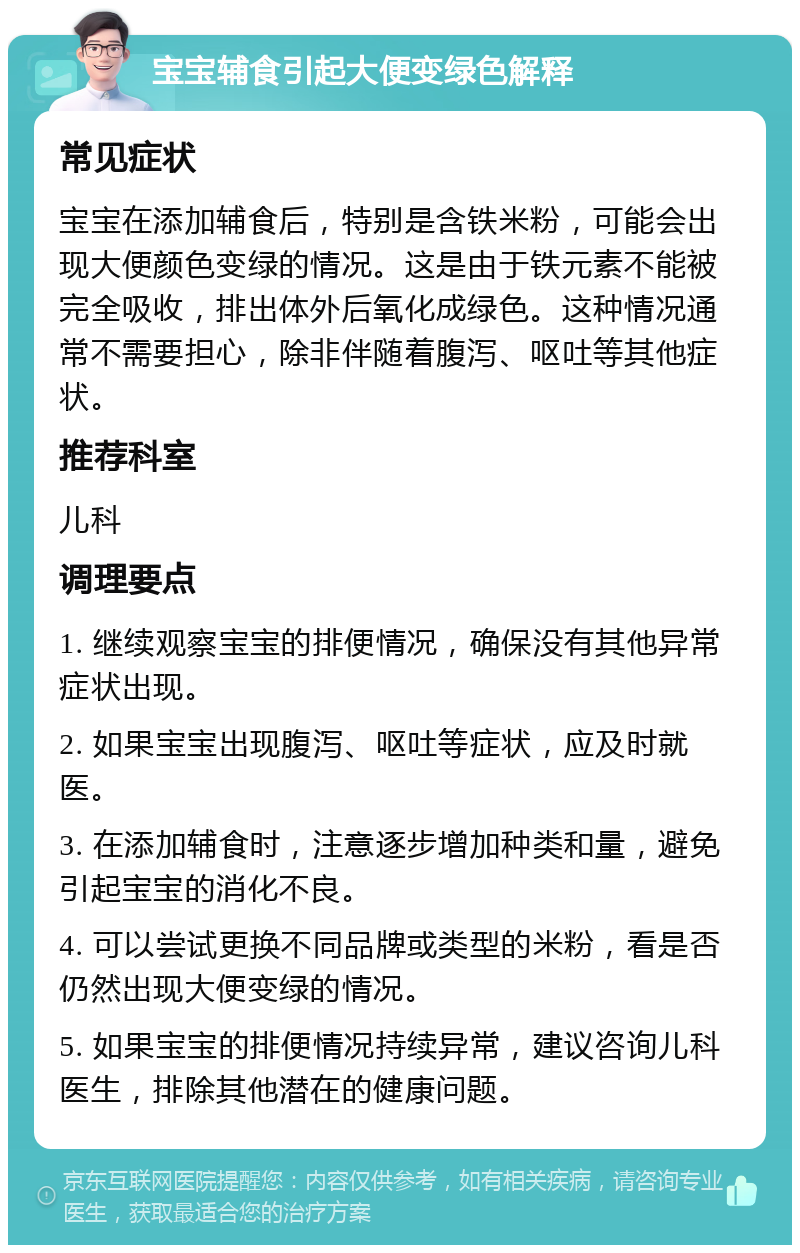 宝宝辅食引起大便变绿色解释 常见症状 宝宝在添加辅食后，特别是含铁米粉，可能会出现大便颜色变绿的情况。这是由于铁元素不能被完全吸收，排出体外后氧化成绿色。这种情况通常不需要担心，除非伴随着腹泻、呕吐等其他症状。 推荐科室 儿科 调理要点 1. 继续观察宝宝的排便情况，确保没有其他异常症状出现。 2. 如果宝宝出现腹泻、呕吐等症状，应及时就医。 3. 在添加辅食时，注意逐步增加种类和量，避免引起宝宝的消化不良。 4. 可以尝试更换不同品牌或类型的米粉，看是否仍然出现大便变绿的情况。 5. 如果宝宝的排便情况持续异常，建议咨询儿科医生，排除其他潜在的健康问题。