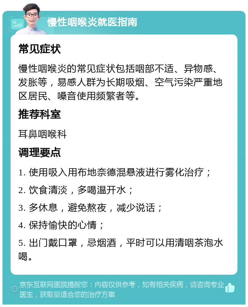 慢性咽喉炎就医指南 常见症状 慢性咽喉炎的常见症状包括咽部不适、异物感、发胀等，易感人群为长期吸烟、空气污染严重地区居民、嗓音使用频繁者等。 推荐科室 耳鼻咽喉科 调理要点 1. 使用吸入用布地奈德混悬液进行雾化治疗； 2. 饮食清淡，多喝温开水； 3. 多休息，避免熬夜，减少说话； 4. 保持愉快的心情； 5. 出门戴口罩，忌烟酒，平时可以用清咽茶泡水喝。