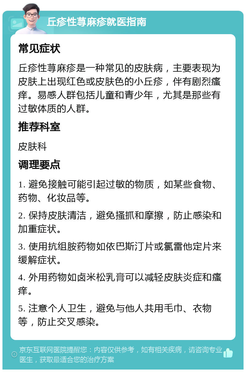 丘疹性荨麻疹就医指南 常见症状 丘疹性荨麻疹是一种常见的皮肤病，主要表现为皮肤上出现红色或皮肤色的小丘疹，伴有剧烈瘙痒。易感人群包括儿童和青少年，尤其是那些有过敏体质的人群。 推荐科室 皮肤科 调理要点 1. 避免接触可能引起过敏的物质，如某些食物、药物、化妆品等。 2. 保持皮肤清洁，避免搔抓和摩擦，防止感染和加重症状。 3. 使用抗组胺药物如依巴斯汀片或氯雷他定片来缓解症状。 4. 外用药物如卤米松乳膏可以减轻皮肤炎症和瘙痒。 5. 注意个人卫生，避免与他人共用毛巾、衣物等，防止交叉感染。