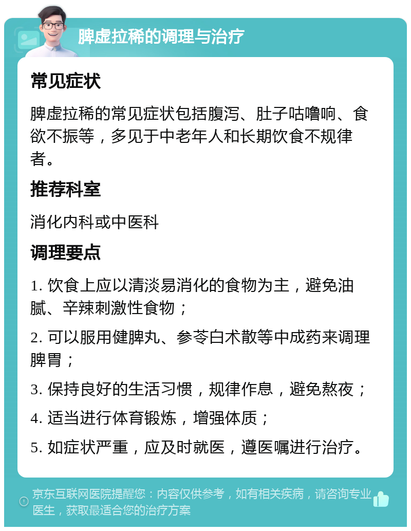 脾虚拉稀的调理与治疗 常见症状 脾虚拉稀的常见症状包括腹泻、肚子咕噜响、食欲不振等，多见于中老年人和长期饮食不规律者。 推荐科室 消化内科或中医科 调理要点 1. 饮食上应以清淡易消化的食物为主，避免油腻、辛辣刺激性食物； 2. 可以服用健脾丸、参苓白术散等中成药来调理脾胃； 3. 保持良好的生活习惯，规律作息，避免熬夜； 4. 适当进行体育锻炼，增强体质； 5. 如症状严重，应及时就医，遵医嘱进行治疗。